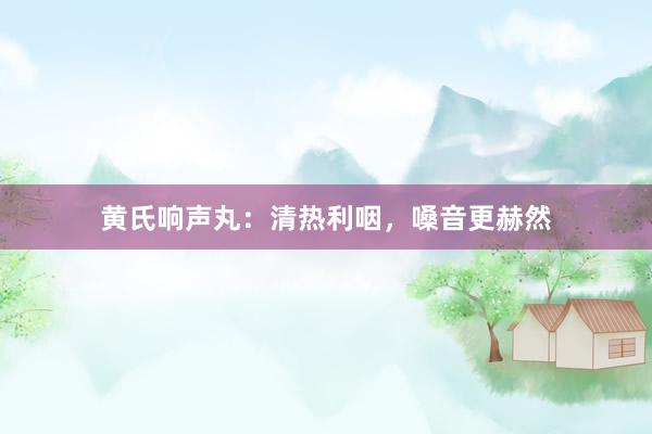 黄氏响声丸：清热利咽，嗓音更赫然