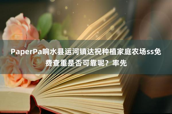 PaperPa响水县运河镇达祝种植家庭农场ss免费查重是否可靠呢?率先